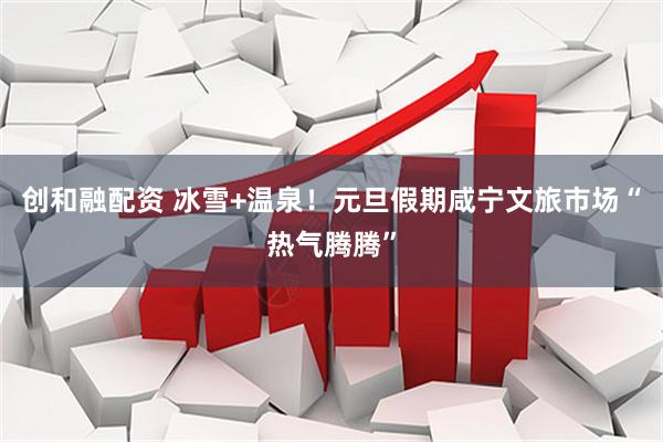 创和融配资 冰雪+温泉！元旦假期咸宁文旅市场“热气腾腾”