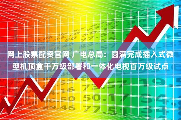 网上股票配资官网 广电总局：圆满完成插入式微型机顶盒千万级部署和一体化电视百万级试点