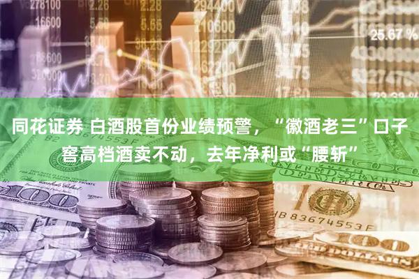 同花证券 白酒股首份业绩预警，“徽酒老三”口子窖高档酒卖不动，去年净利或“腰斩”