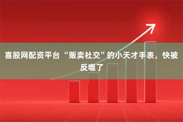 喜股网配资平台 “贩卖社交”的小天才手表，快被反噬了