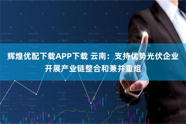 辉煌优配下载APP下载 云南：支持优势光伏企业开展产业链整合和兼并重组