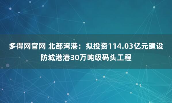 多得网官网 北部湾港：拟投资114.03亿元建设防城港港30万吨级码头工程