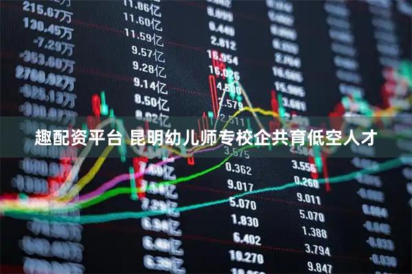 趣配资平台 昆明幼儿师专校企共育低空人才