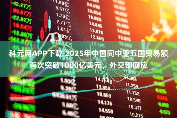 科元网APP下载 2025年中国同中亚五国贸易额首次突破1000亿美元，外交部回应