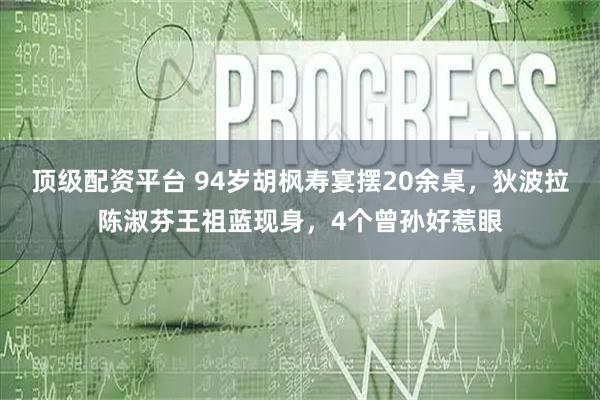 顶级配资平台 94岁胡枫寿宴摆20余桌，狄波拉陈淑芬王祖蓝现身，4个曾孙好惹眼