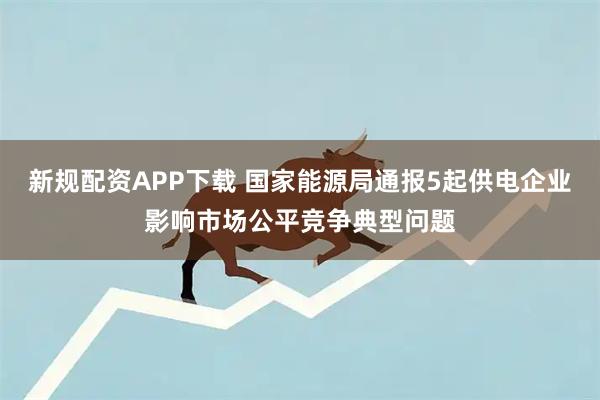 新规配资APP下载 国家能源局通报5起供电企业影响市场公平竞争典型问题