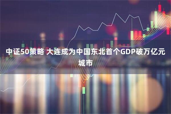 中证50策略 大连成为中国东北首个GDP破万亿元城市