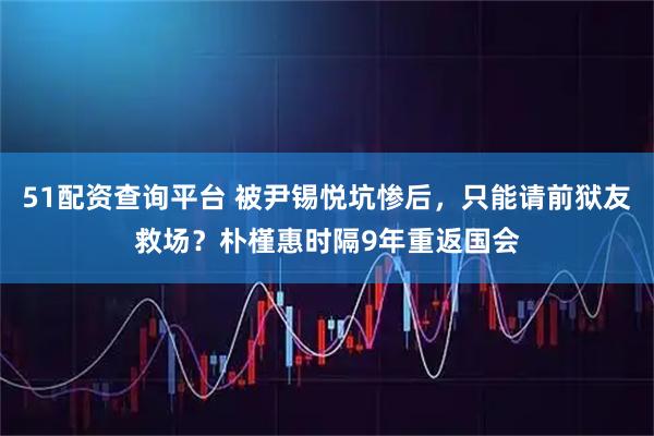 51配资查询平台 被尹锡悦坑惨后，只能请前狱友救场？朴槿惠时隔9年重返国会