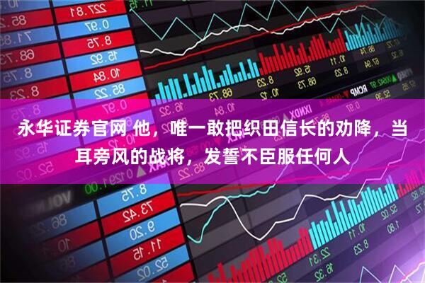 永华证券官网 他，唯一敢把织田信长的劝降，当耳旁风的战将，发誓不臣服任何人