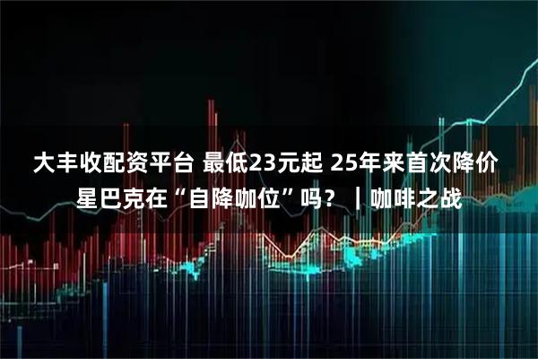 大丰收配资平台 最低23元起 25年来首次降价 星巴克在“自降咖位”吗？｜咖啡之战