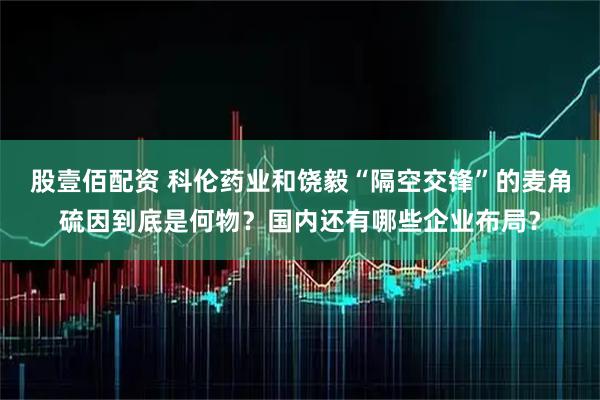股壹佰配资 科伦药业和饶毅“隔空交锋”的麦角硫因到底是何物？国内还有哪些企业布局？