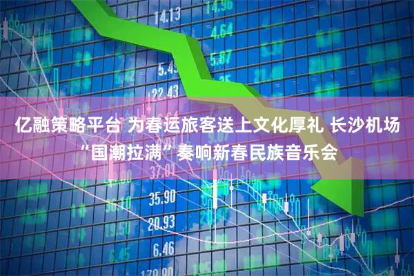 亿融策略平台 为春运旅客送上文化厚礼 长沙机场“国潮拉满”奏响新春民族音乐会