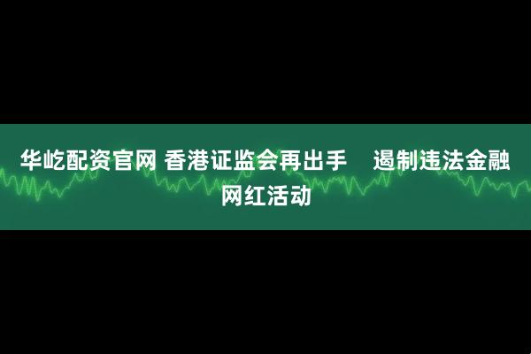 华屹配资官网 香港证监会再出手    遏制违法金融网红活动