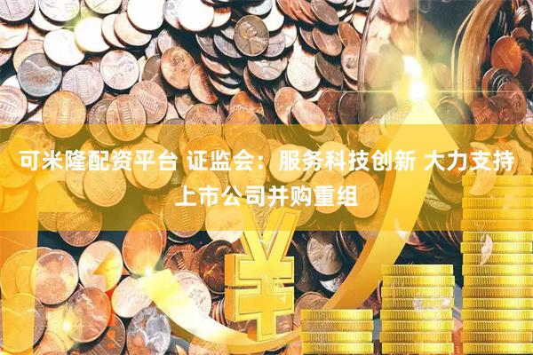 可米隆配资平台 证监会：服务科技创新 大力支持上市公司并购重组