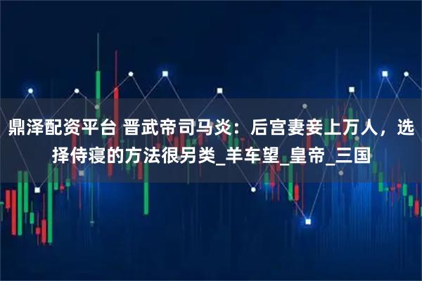 鼎泽配资平台 晋武帝司马炎：后宫妻妾上万人，选择侍寝的方法很另类_羊车望_皇帝_三国