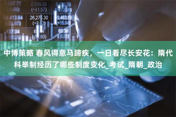 中博策略 春风得意马蹄疾，一日看尽长安花：隋代科举制经历了哪些制度变化_考试_隋朝_政治