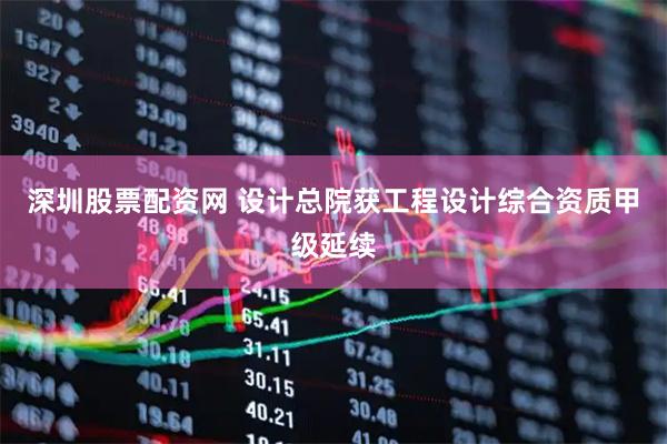 深圳股票配资网 设计总院获工程设计综合资质甲级延续