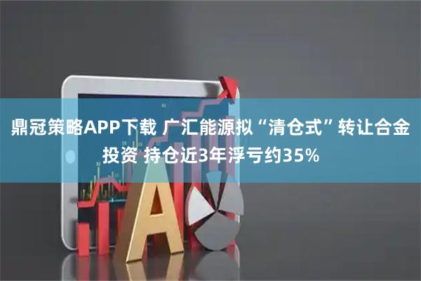 鼎冠策略APP下载 广汇能源拟“清仓式”转让合金投资 持仓近3年浮亏约35%