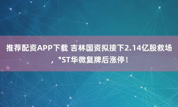 推荐配资APP下载 吉林国资拟接下2.14亿股救场，*ST华微复牌后涨停！