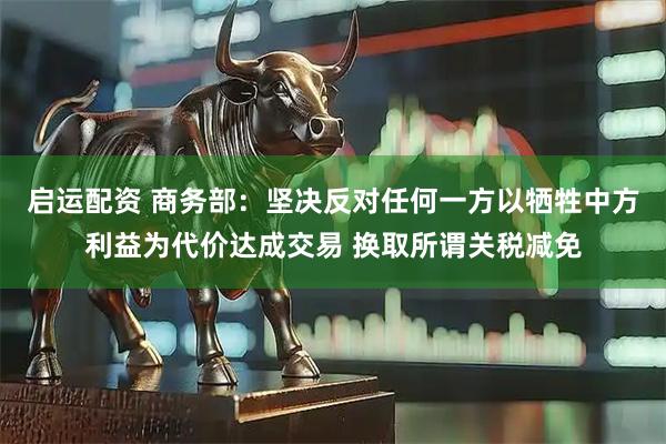 启运配资 商务部：坚决反对任何一方以牺牲中方利益为代价达成交易 换取所谓关税减免