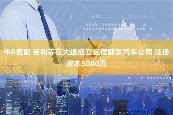 牛8速配 吉利等在大连成立远程醇氢汽车公司 注册资本5000万
