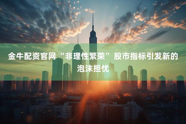 金牛配资官网 “非理性繁荣” 股市指标引发新的泡沫担忧