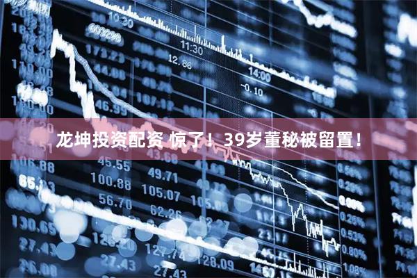 龙坤投资配资 惊了！39岁董秘被留置！