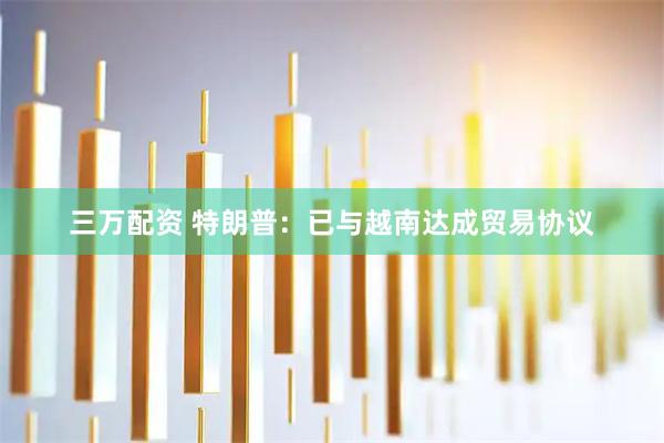 三万配资 特朗普：已与越南达成贸易协议