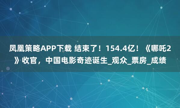 凤凰策略APP下载 结束了！154.4亿！《哪吒2》收官，中国电影奇迹诞生_观众_票房_成绩