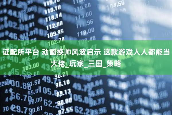 证配所平台 动画换帅风波启示 这款游戏人人都能当大佬_玩家_三国_策略