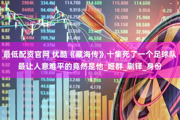 最低配资官网 优酷《藏海传》十集死了一个足球队最让人意难平的竟然是他_姬群_蒯铎_身份