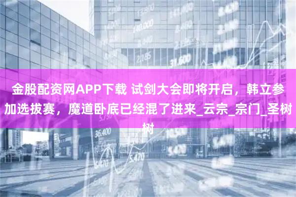 金股配资网APP下载 试剑大会即将开启，韩立参加选拔赛，魔道卧底已经混了进来_云宗_宗门_圣树