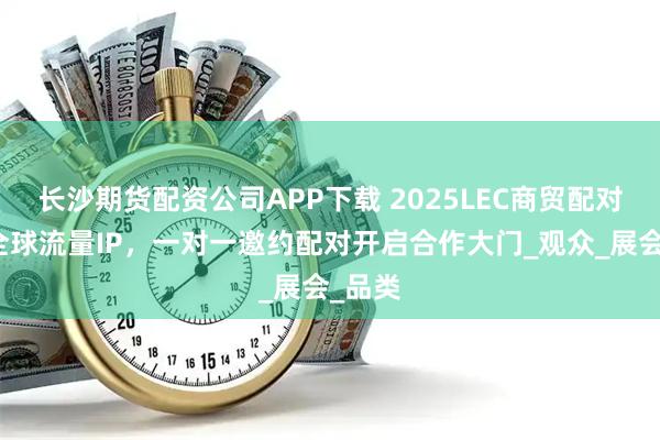 长沙期货配资公司APP下载 2025LEC商贸配对汇聚全球流量IP，一对一邀约配对开启合作大门_观众_展会_品类