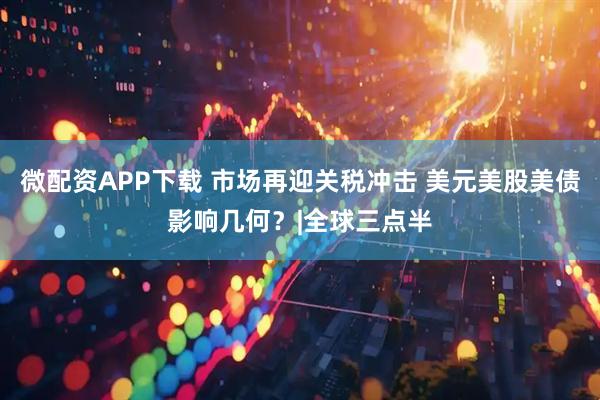 微配资APP下载 市场再迎关税冲击 美元美股美债影响几何？|全球三点半