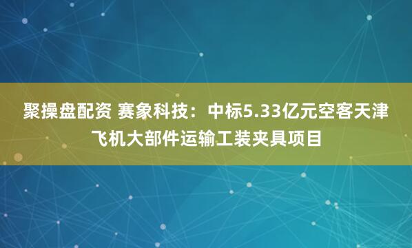 聚操盘配资 赛象科技：中标5.33亿元空客天津飞机大部件运输工装夹具项目