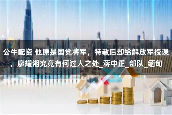 公牛配资 他原是国党将军，特赦后却给解放军授课，廖耀湘究竟有何过人之处_蒋中正_部队_缅甸