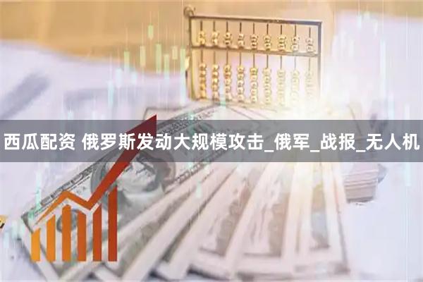 西瓜配资 俄罗斯发动大规模攻击_俄军_战报_无人机