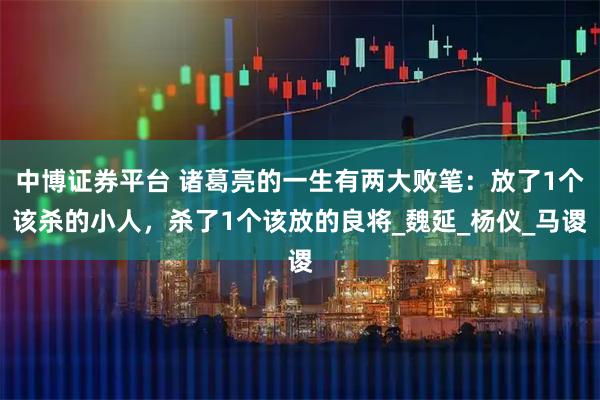 中博证券平台 诸葛亮的一生有两大败笔：放了1个该杀的小人，杀了1个该放的良将_魏延_杨仪_马谡