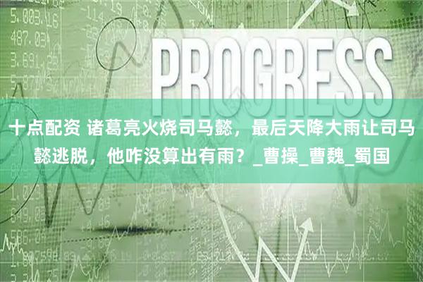 十点配资 诸葛亮火烧司马懿，最后天降大雨让司马懿逃脱，他咋没算出有雨？_曹操_曹魏_蜀国