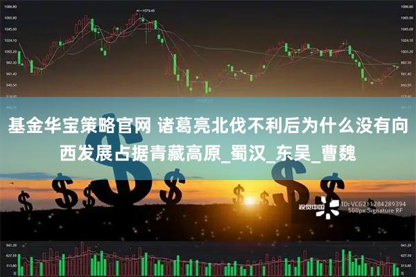 基金华宝策略官网 诸葛亮北伐不利后为什么没有向西发展占据青藏高原_蜀汉_东吴_曹魏