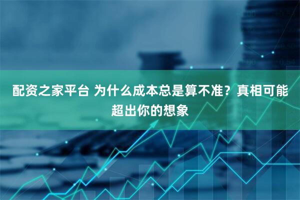 配资之家平台 为什么成本总是算不准？真相可能超出你的想象