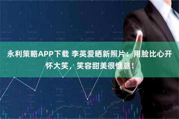 永利策略APP下载 李英爱晒新照片：用脸比心开怀大笑，笑容甜美很惬意！