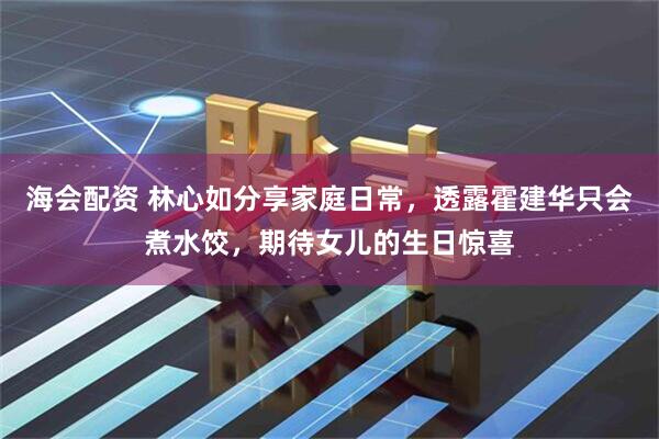 海会配资 林心如分享家庭日常，透露霍建华只会煮水饺，期待女儿的生日惊喜