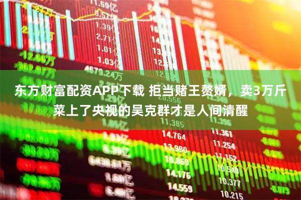 东方财富配资APP下载 拒当赌王赘婿，卖3万斤菜上了央视的吴克群才是人间清醒