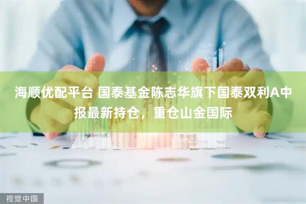 海顺优配平台 国泰基金陈志华旗下国泰双利A中报最新持仓，重仓山金国际