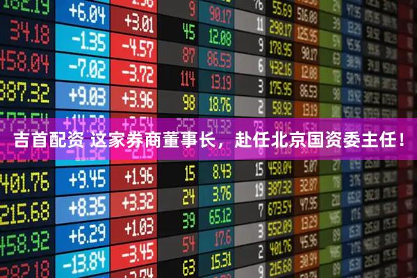 吉首配资 这家券商董事长，赴任北京国资委主任！