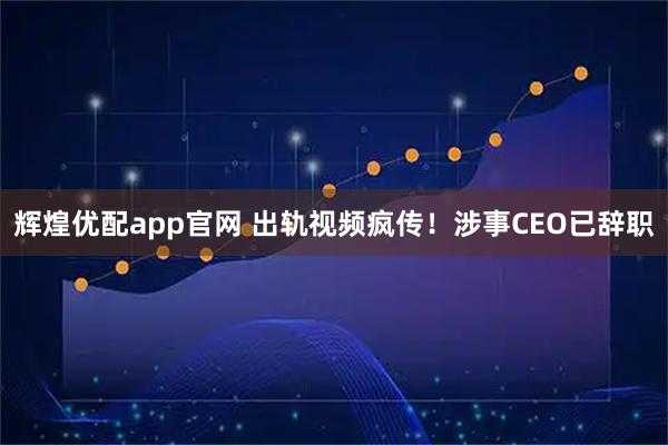 辉煌优配app官网 出轨视频疯传！涉事CEO已辞职