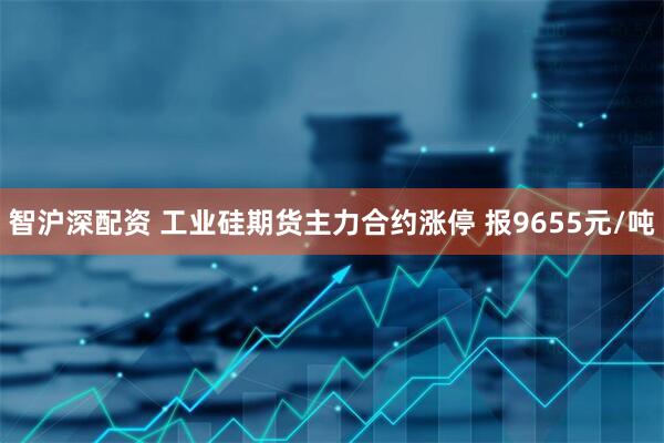 智沪深配资 工业硅期货主力合约涨停 报9655元/吨