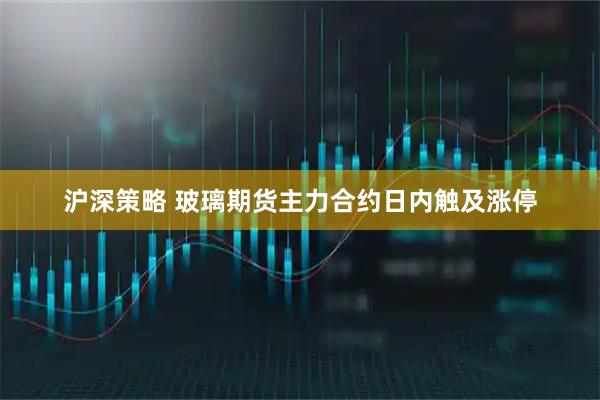 沪深策略 玻璃期货主力合约日内触及涨停