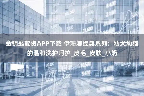 金钥匙配资APP下载 伊珊娜经典系列：幼犬幼猫的温和洗护呵护_皮毛_皮肤_小奶